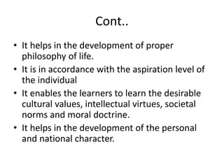 Cont..
• It helps in the development of proper
philosophy of life.
• It is in accordance with the aspiration level of
the individual
• It enables the learners to learn the desirable
cultural values, intellectual virtues, societal
norms and moral doctrine.
• It helps in the development of the personal
and national character.
 