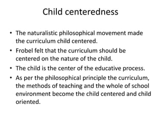 Child centeredness
• The naturalistic philosophical movement made
the curriculum child centered.
• Frobel felt that the curriculum should be
centered on the nature of the child.
• The child is the center of the educative process.
• As per the philosophical principle the curriculum,
the methods of teaching and the whole of school
environment become the child centered and child
oriented.
 