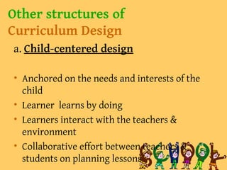 Other structures of
Curriculum Design
a. Child-centered design
• Anchored on the needs and interests of the
child
• Learner learns by doing
• Learners interact with the teachers &
environment
• Collaborative effort between teachers &
students on planning lessons
 