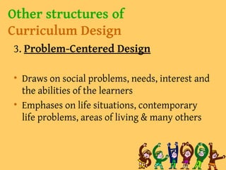 Other structures of
Curriculum Design
3. Problem-Centered Design
• Draws on social problems, needs, interest and
the abilities of the learners
• Emphases on life situations, contemporary
life problems, areas of living & many others
 