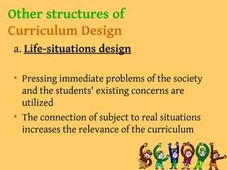 Other structures of
Curriculum Design
a. Life-situations design
• Pressing immediate problems of the society
and the students' existing concerns are
utilized
• The connection of subject to real situations
increases the relevance of the curriculum
 