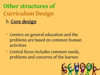Other structures of
Curriculum Design
b. Core design
• Centers on general education and the
problems are based on common human
activities
• Central focus includes common needs,
problems and concerns of the learner.
 