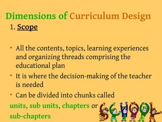 Dimensions of Curriculum Design
1. Scope
• All the contents, topics, learning experiences
and organizing threads comprising the
educational plan
• It is where the decision-making of the teacher
is needed
• Can be divided into chunks called
units, sub units, chapters or
sub-chapters
 