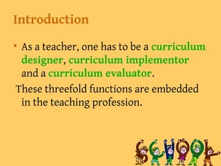 Introduction
• As a teacher, one has to be a curriculum
designer, curriculum implementor
and a curriculum evaluator.
These threefold functions are embedded
in the teaching profession.
 