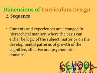 Dimensions of Curriculum Design
2. Sequence
• Contents and experiences are arranged in
hierarchical manner, where the basis can
either be logic of the subject matter or on the
developmental patterns of growth of the
cognitive, affective and psychomotor
domains.
 