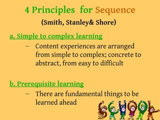 4 Principles for Sequence
(Smith, Stanley& Shore)
a. Simple to complex learning
– Content experiences are arranged
from simple to complex; concrete to
abstract, from easy to difficult
b. Prerequisite learning
– There are fundamental things to be
learned ahead
 