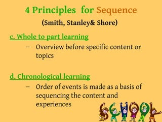 4 Principles for Sequence
(Smith, Stanley& Shore)
c. Whole to part learning
– Overview before specific content or
topics
d. Chronological learning
– Order of events is made as a basis of
sequencing the content and
experiences
 
