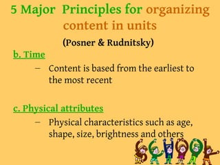 5 Major Principles for organizing
content in units
(Posner & Rudnitsky)
b. Time
– Content is based from the earliest to
the most recent
c. Physical attributes
– Physical characteristics such as age,
shape, size, brightness and others
 