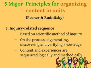 5 Major Principles for organizing
content in units
(Posner & Rudnitsky)
3. Inquiry-related sequence
– Based on scientific method of inquiry
– On the process of generating,
discovering and verifying knowledge
– Content and experiences are
sequenced logically and methodically
 