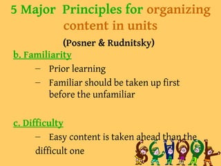 5 Major Principles for organizing
content in units
(Posner & Rudnitsky)
b. Familiarity
– Prior learning
– Familiar should be taken up first
before the unfamiliar
c. Difficulty
– Easy content is taken ahead than the
difficult one
 