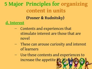 5 Major Principles for organizing
content in units
(Posner & Rudnitsky)
d. Interest
– Contents and experiences that
stimulate interest are those that are
novel
– These can arouse curiosity and interest
of learners
– Use these contents and experiences to
increase the appetite for learning
 