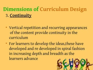Dimensions of Curriculum Design
3. Continuity
• Vertical repetition and recurring appearances
of the content provide continuity in the
curriculum
• For learners to develop the ideas,these have
developed and re developed in spiral fashion
in increasing depth and breadth as the
learners advance
 