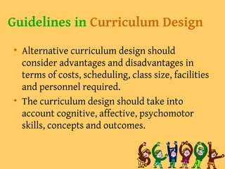 Guidelines in Curriculum Design
• Alternative curriculum design should
consider advantages and disadvantages in
terms of costs, scheduling, class size, facilities
and personnel required.
• The curriculum design should take into
account cognitive, affective, psychomotor
skills, concepts and outcomes.
 