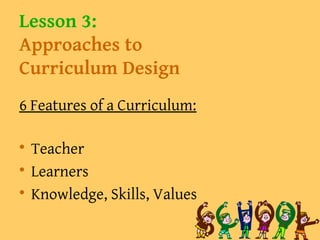 Lesson 3:
Approaches to
Curriculum Design
6 Features of a Curriculum:

Teacher

Learners

Knowledge, Skills, Values
 