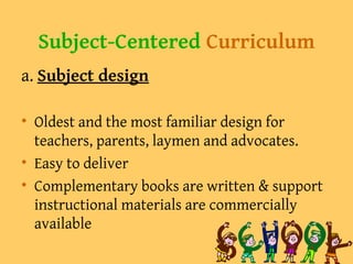 Subject-Centered Curriculum
a. Subject design
• Oldest and the most familiar design for
teachers, parents, laymen and advocates.
• Easy to deliver
• Complementary books are written & support
instructional materials are commercially
available
 