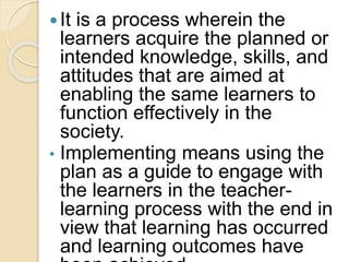 It is a process wherein the
learners acquire the planned or
intended knowledge, skills, and
attitudes that are aimed at
enabling the same learners to
function effectively in the
society.
• Implementing means using the
plan as a guide to engage with
the learners in the teacher-
learning process with the end in
view that learning has occurred
and learning outcomes have
 
