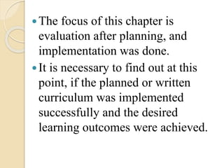 The focus of this chapter is
evaluation after planning, and
implementation was done.
It is necessary to find out at this
point, if the planned or written
curriculum was implemented
successfully and the desired
learning outcomes were achieved.
 