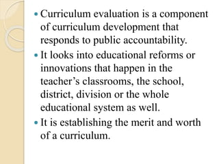  Curriculum evaluation is a component
of curriculum development that
responds to public accountability.
 It looks into educational reforms or
innovations that happen in the
teacher’s classrooms, the school,
district, division or the whole
educational system as well.
 It is establishing the merit and worth
of a curriculum.
 