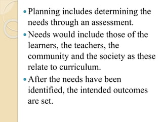 Planning includes determining the
needs through an assessment.
Needs would include those of the
learners, the teachers, the
community and the society as these
relate to curriculum.
After the needs have been
identified, the intended outcomes
are set.
 
