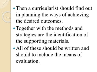 Then a curricularist should find out
in planning the ways of achieving
the desired outcomes.
Together with the methods and
strategies are the identification of
the supporting materials.
All of these should be written and
should to include the means of
evaluation.
 