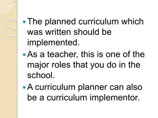 The planned curriculum which
was written should be
implemented.
As a teacher, this is one of the
major roles that you do in the
school.
A curriculum planner can also
be a curriculum implementor.
 