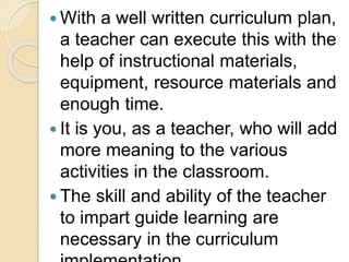  With a well written curriculum plan,
a teacher can execute this with the
help of instructional materials,
equipment, resource materials and
enough time.
 It is you, as a teacher, who will add
more meaning to the various
activities in the classroom.
 The skill and ability of the teacher
to impart guide learning are
necessary in the curriculum
 