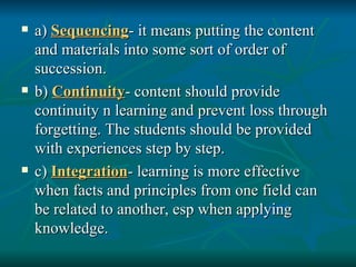 a)  Sequencing - it means putting the content and materials into some sort of order of succession. b)  Continuity - content should provide continuity n learning and prevent loss through forgetting. The students should be provided with experiences step by step. c)  Integration - learning is more effective when facts and principles from one field can be related to another, esp when applying knowledge. 