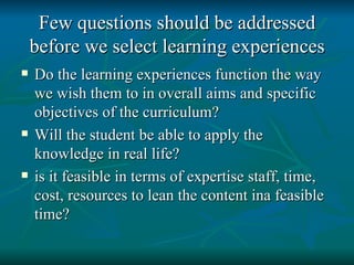 Few questions should be addressed before we select learning experiences Do the learning experiences function the way we wish them to in overall aims and specific objectives of the curriculum? Will the student be able to apply the knowledge in real life? is it feasible in terms of expertise staff, time, cost, resources to lean the content ina feasible time? 