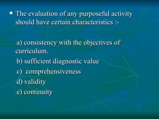 The evaluation of any purposeful activity should have certain characteristics :- a) consistency with the objectives of curriculum. b) sufficient diagnostic value c)  comprehensiveness d) validity e) continuity 