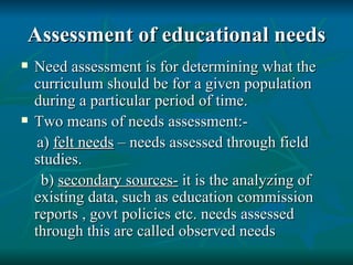 Assessment of educational needs Need assessment is for determining what the curriculum should be for a given population during a particular period of time. Two means of needs assessment:- a)  felt needs  – needs assessed through field studies. b)  secondary sources-  it is the analyzing of existing data, such as education commission reports , govt policies etc. needs assessed through this are called observed needs 