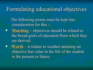 Formulating educational objectives The following points must be kept into consideration for this :-  Matching  – objectives should be related to the broad goals of education from which they are derived. Worth  – it relates to weather attaining an objective has value in the life of the student in the present or future. 