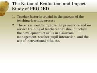 The National Evaluation and Impact
Study of PRODED
1. Teacher factor is crucial in the success of the
teaching-learning process
2. There is a need to improve the pre-service and in-
service training of teachers that should include
the development of skills in classroom
management, teacher-pupil interaction, and the
use of instructional aids, etc.
 