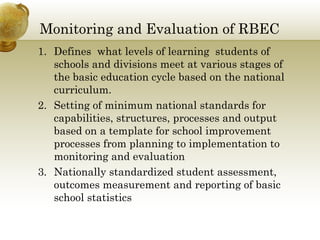 Monitoring and Evaluation of RBEC
1. Defines what levels of learning students of
schools and divisions meet at various stages of
the basic education cycle based on the national
curriculum.
2. Setting of minimum national standards for
capabilities, structures, processes and output
based on a template for school improvement
processes from planning to implementation to
monitoring and evaluation
3. Nationally standardized student assessment,
outcomes measurement and reporting of basic
school statistics
 