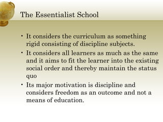 The Essentialist School
• It considers the curriculum as something
rigid consisting of discipline subjects.
• It considers all learners as much as the same
and it aims to fit the learner into the existing
social order and thereby maintain the status
quo
• Its major motivation is discipline and
considers freedom as an outcome and not a
means of education.
 