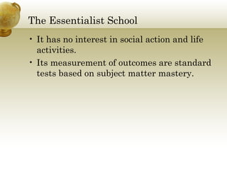 The Essentialist School
• It has no interest in social action and life
activities.
• Its measurement of outcomes are standard
tests based on subject matter mastery.
 