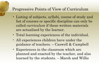 Progressive Points of View of Curriculum
• Listing of subjects, syllabi, course of study and
list of courses or specific discipline can only be
called curriculum if these written materials
are actualized by the learner.
• Total learning experiences of the individual.
• All experiences children have under the
guidance of teachers. – Caswell & Campbell
• Experiences in the classroom which are
planned and enacted by the teacher, and also
learned by the students. – Marsh and Willis
 