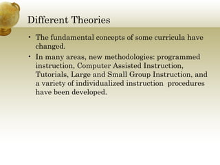 Different Theories
• The fundamental concepts of some curricula have
changed.
• In many areas, new methodologies: programmed
instruction, Computer Assisted Instruction,
Tutorials, Large and Small Group Instruction, and
a variety of individualized instruction procedures
have been developed.
 