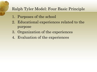 Ralph Tyler Model: Four Basic Principle
1. Purposes of the school
2. Educational experiences related to the
purpose
3. Organization of the experiences
4. Evaluation of the experiences
 