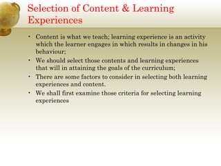 Selection of Content & Learning
Experiences
• Content is what we teach; learning experience is an activity
which the learner engages in which results in changes in his
behaviour;
• We should select those contents and learning experiences
that will in attaining the goals of the curriculum;
• There are some factors to consider in selecting both learning
experiences and content.
• We shall first examine those criteria for selecting learning
experiences
 