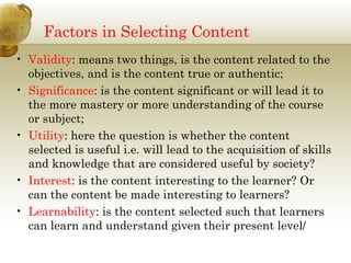 Factors in Selecting Content
• Validity: means two things, is the content related to the
objectives, and is the content true or authentic;
• Significance: is the content significant or will lead it to
the more mastery or more understanding of the course
or subject;
• Utility: here the question is whether the content
selected is useful i.e. will lead to the acquisition of skills
and knowledge that are considered useful by society?
• Interest: is the content interesting to the learner? Or
can the content be made interesting to learners?
• Learnability: is the content selected such that learners
can learn and understand given their present level/
 