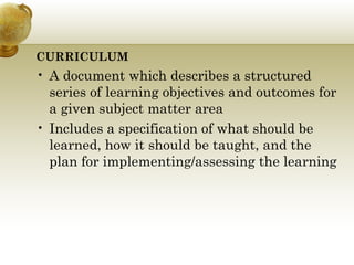 CURRICULUM
• A document which describes a structured
series of learning objectives and outcomes for
a given subject matter area
• Includes a specification of what should be
learned, how it should be taught, and the
plan for implementing/assessing the learning
 
