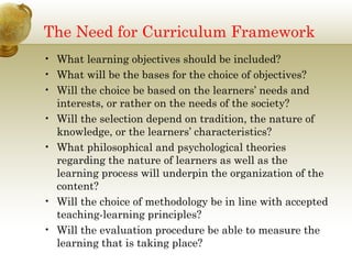 The Need for Curriculum Framework
• What learning objectives should be included?
• What will be the bases for the choice of objectives?
• Will the choice be based on the learners’ needs and
interests, or rather on the needs of the society?
• Will the selection depend on tradition, the nature of
knowledge, or the learners’ characteristics?
• What philosophical and psychological theories
regarding the nature of learners as well as the
learning process will underpin the organization of the
content?
• Will the choice of methodology be in line with accepted
teaching-learning principles?
• Will the evaluation procedure be able to measure the
learning that is taking place?
 