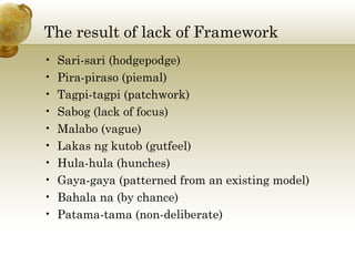 The result of lack of Framework
• Sari-sari (hodgepodge)
• Pira-piraso (piemal)
• Tagpi-tagpi (patchwork)
• Sabog (lack of focus)
• Malabo (vague)
• Lakas ng kutob (gutfeel)
• Hula-hula (hunches)
• Gaya-gaya (patterned from an existing model)
• Bahala na (by chance)
• Patama-tama (non-deliberate)
 
