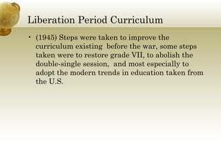 Liberation Period Curriculum
• (1945) Steps were taken to improve the
curriculum existing before the war, some steps
taken were to restore grade VII, to abolish the
double-single session, and most especially to
adopt the modern trends in education taken from
the U.S.
 