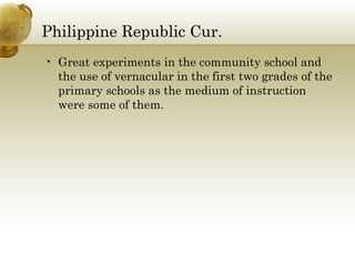 Philippine Republic Cur.
• Great experiments in the community school and
the use of vernacular in the first two grades of the
primary schools as the medium of instruction
were some of them.
 