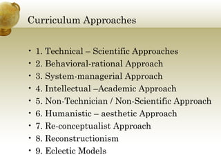 Curriculum Approaches
• 1. Technical – Scientific Approaches
• 2. Behavioral-rational Approach
• 3. System-managerial Approach
• 4. Intellectual –Academic Approach
• 5. Non-Technician / Non-Scientific Approach
• 6. Humanistic – aesthetic Approach
• 7. Re-conceptualist Approach
• 8. Reconstructionism
• 9. Eclectic Models
 