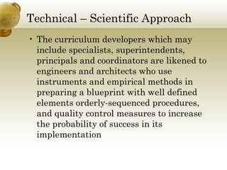 Technical – Scientific Approach
• The curriculum developers which may
include specialists, superintendents,
principals and coordinators are likened to
engineers and architects who use
instruments and empirical methods in
preparing a blueprint with well defined
elements orderly-sequenced procedures,
and quality control measures to increase
the probability of success in its
implementation
 