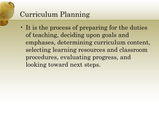 Curriculum Planning
• It is the process of preparing for the duties
of teaching, deciding upon goals and
emphases, determining curriculum content,
selecting learning resources and classroom
procedures, evaluating progress, and
looking toward next steps.
 
