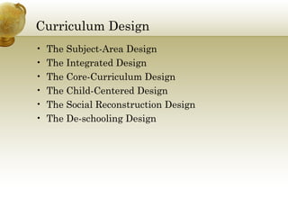 Curriculum Design
• The Subject-Area Design
• The Integrated Design
• The Core-Curriculum Design
• The Child-Centered Design
• The Social Reconstruction Design
• The De-schooling Design
 