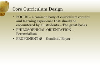 Core Curriculum Design
• FOCUS – a common body of curriculum content
and learning experience that should be
encountered by all students – The great books
• PHILOSOPHICAL ORIENTATION –
Perennialism
• PROPONENT /S – Goodlad / Boyer
 
